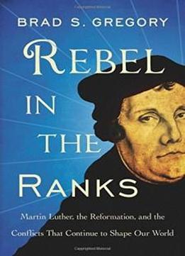 Rebel In The Ranks: Martin Luther, The Reformation, And The Conflicts That Continue To Shape Our World