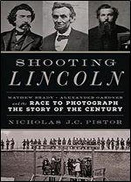 Shooting Lincoln: Mathew Brady, Alexander Gardner, And The Race To Photograph The Story Of The Century