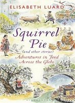 Squirrel Pie (And Other Stories): Adventures In Food Across The Globe