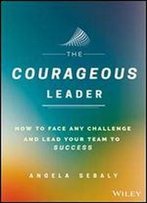The Courageous Leader: How To Face Any Challenge And Lead Your Team To Success
