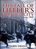 The Fall Of Hitler's Fortress City: The Battle For Konigsberg, 1945