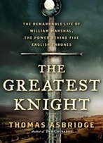 The Greatest Knight: The Remarkable Life Of William Marshal, The Power Behind Five English Thrones