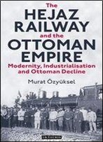 The Hejaz Railway And The Ottoman Empire: Modernity, Industrialisation And Ottoman Decline (Library Of Ottoman Studies)