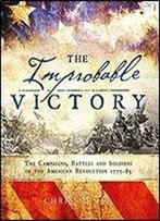 The Improbable Victory: The Campaigns, Battles And Soldiers Of The American Revolution, 1775-83
