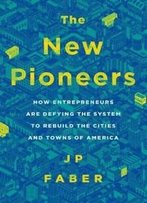 The New Pioneers: How Entrepreneurs Are Defying The System To Rebuild The Cities And Towns Of America