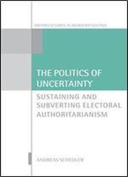 The Politics Of Uncertainty: Sustaining And Subverting Electoral Authoritarianism (oxford Studies In Democratization)