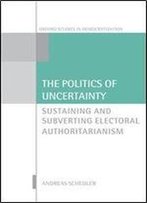 The Politics Of Uncertainty: Sustaining And Subverting Electoral Authoritarianism (Oxford Studies In Democratization)
