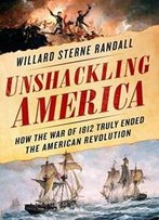 Unshackling America: How The War Of 1812 Truly Ended The American Revolution