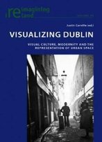 Visualizing Dublin: Visual Culture, Modernity And The Representation Of Urban Space (Reimagining Ireland)