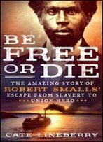 Be Free Or Die: The Amazing Story Of Robert Smalls' Escape From Slavery To Union Hero