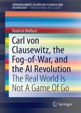 Carl Von Clausewitz, The Fog-of-war, And The Ai Revolution: The Real World Is Not A Game Of Go (springerbriefs In Applied Sciences And Technology)