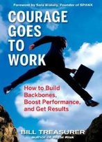 Courage Goes To Work: How To Build Backbones, Boost Performance, And Get Results