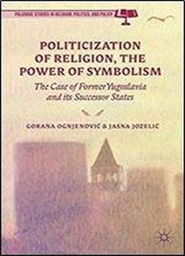 Politicization Of Religion, The Power Of Symbolism: The Case Of Former Yugoslavia And Its Successor States (palgrave Studies In Religion, Politics, And Policy)