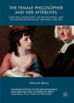 The Female Philosopher And Her Afterlives: Mary Wollstonecraft, The British Novel, And The Transformations Of Feminism, 1796-1811 (palgrave Studies In ... Romanticism And Cultures Of Print)