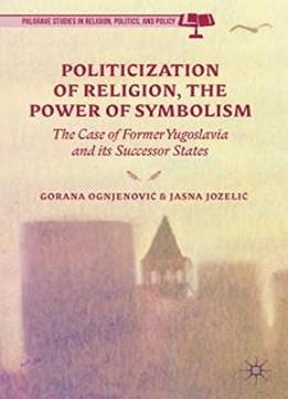 The Politicization Of Religion, The Power Of Symbolism: The Case Of Former Yugoslavia And Its Successor States (palgrave Studies In Religion, Politics, And Policy)