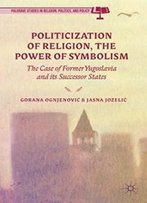 The Politicization Of Religion, The Power Of Symbolism: The Case Of Former Yugoslavia And Its Successor States (Palgrave Studies In Religion, Politics, And Policy)