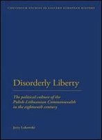 Disorderly Liberty: The Political Culture Of The Polish-Lithuanian Commonwealth In The Eighteenth Century