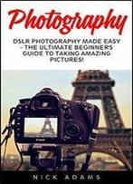 Photography: Dslr Photography Made Easy - The Ultimate Beginner's Guide To Taking Amazing Pictures!