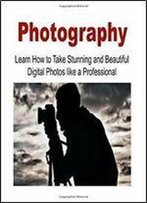 Photography: Learn How To Take Stunning And Beautiful Digital Photos Like A Professional