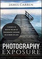 Photography: Photography Exposure - 9 Secrets To Master The Art Of Photography Exposure In 24h Or Less