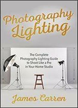 Photography: Photography Lighting - The Complete Photography Lighting Guide To Shoot Like A Pro In Your Home Studio