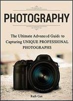 Photography: The Ultimate Advanced Guide To Capturing Unique Professional Photographs
