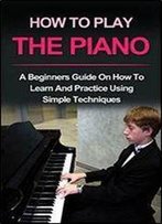 Piano : How To Play Piano: A Beginners Guide And Lessons On How To Learn And Practice Using Simple Techniques On The Keyboard