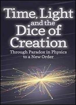 Time, Light And The Dice Of Creation: Through Paradox In Physics To A New Order
