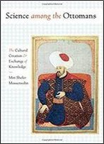 Science Among The Ottomans: The Cultural Creation And Exchange Of Knowledge