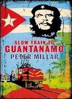 Slow Train To Guantanamo: A Rail Odyssey Through Cuba In The Last Days Of The Castros