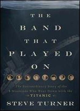 The Band That Played On: The Extraordinary Story Of The 8 Musicians Who Went Down With The Titanic