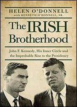 The Irish Brotherhood: John F. Kennedy, His Inner Circle, And The Improbable Rise To The Presidency