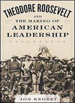 Theodore Roosevelt And The Making Of American Leadership