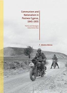 Communism And Nationalism In Postwar Cyprus, 1945-1955: Politics And Ideologies Under British Rule