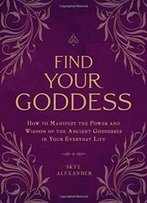Find Your Goddess: How To Manifest The Power And Wisdom Of The Ancient Goddesses In Your Everyday Life
