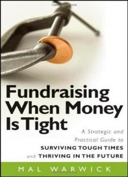 Fundraising When Money Is Tight: A Strategic And Practical Guide To Surviving Tough Times And Thriving In The Future