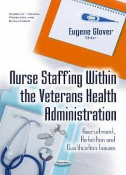 Nurse Staffing Within The Veterans Health Administration: Recruitment, Retention And Qualification Issues (nursing - Issues, Problems And Challenges)