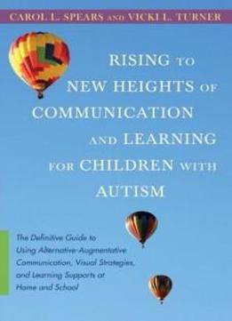 Rising To New Heights Of Communication And Learning For Children With Autism: The Definitive Guide To Using Alternative-augmentative Communication, ... And Learning Supports At Home And School