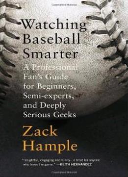 Watching Baseball Smarter: A Professional Fan's Guide For Beginners, Semi-experts, And Deeply Serious Geeks