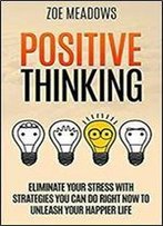 Positive Thinking: Eliminate Your Stress With Strategies You Can Do Right Now To Unleash Your Happier Life