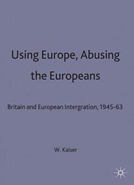 Using Europe, Abusing The Europeans: Britain And European Integration, 1945-63 (contemporary History In Context)