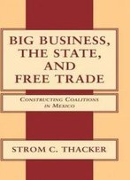 Big Business, The State, And Free Trade: Constructing Coalitions In Mexico