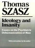 Ideology And Insanity: Essays On The Psychiatric Dehumanization Of Man
