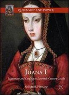Juana I: Legitimacy And Conflict In Sixteenth-century Castile (queenship And Power)