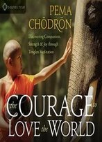 The Courage To Love The World: Discovering Compassion, Strength, And Joy Through Tonglen Meditation