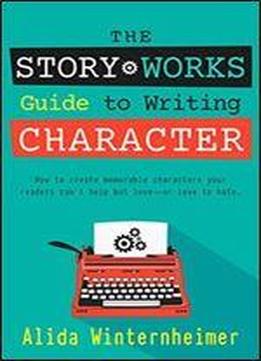 The Story Works Guide To Writing Character: How To Create Characters Your Readers Will Love Or Love To Hate. (the Story Works Guide To Writing Fiction) (volume 1)