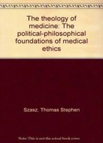 The Theology Of Medicine: The Political-Philosophical Foundations Of Medical Ethics