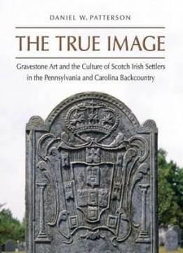 The True Image: Gravestone Art And The Culture Of Scotch Irish Settlers In The Pennsylvania And Carolina Backcountry (richard Hampton Jenrette Series In Architecture And The Decorative Arts)