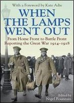 When The Lamps Went Out: From Home Front To Battle Front Reporting The Great War 1914-18