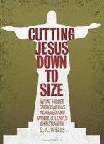 Cutting Jesus Down To Size: What Higher Criticism Has Achieved And Where It Leaves Christianity